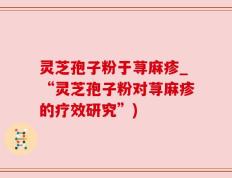 灵芝孢子粉于荨麻疹_“灵芝孢子粉对荨麻疹的疗效研究”)