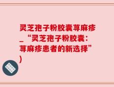 灵芝孢子粉胶囊荨麻疹_“灵芝孢子粉胶囊：荨麻疹患者的新选择”)