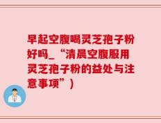 早起空腹喝灵芝孢子粉好吗_“清晨空腹服用灵芝孢子粉的益处与注意事项”)