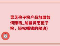 灵芝孢子粉产品加盟如何赚钱_加盟灵芝孢子粉，轻松赚钱的秘诀)