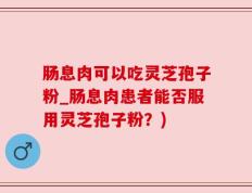 肠息肉可以吃灵芝孢子粉_肠息肉患者能否服用灵芝孢子粉？)