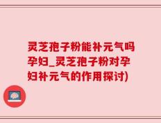 灵芝孢子粉能补元气吗孕妇_灵芝孢子粉对孕妇补元气的作用探讨)