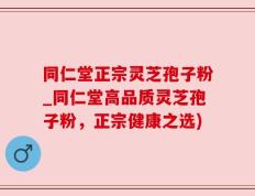 同仁堂正宗灵芝孢子粉_同仁堂高品质灵芝孢子粉，正宗健康之选)