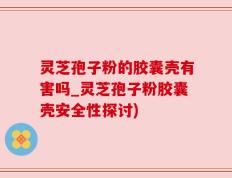 灵芝孢子粉的胶囊壳有害吗_灵芝孢子粉胶囊壳安全性探讨)