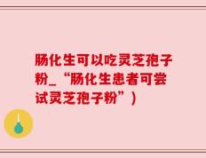 肠化生可以吃灵芝孢子粉_“肠化生患者可尝试灵芝孢子粉”)