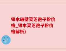 铁木破壁灵芝孢子粉价格_铁木灵芝孢子粉价格解析)