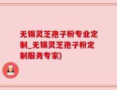 无锡灵芝孢子粉专业定制_无锡灵芝孢子粉定制服务专家)