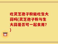 吃灵芝孢子粉能吃生大蒜吗(灵芝孢子粉与生大蒜是否可一起食用？)