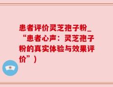 患者评价灵芝孢子粉_“患者心声：灵芝孢子粉的真实体验与效果评价”)