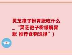 灵芝孢子粉胃胀吃什么_“灵芝孢子粉缓解胃胀 推荐食物选择”)