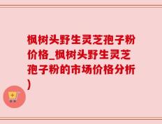 枫树头野生灵芝孢子粉价格_枫树头野生灵芝孢子粉的市场价格分析)