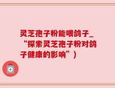 灵芝孢子粉能喂鸽子_“探索灵芝孢子粉对鸽子健康的影响”)