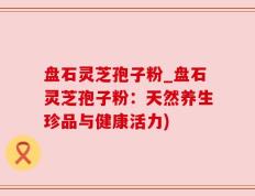 盘石灵芝孢子粉_盘石灵芝孢子粉：天然养生珍品与健康活力)