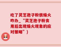 吃了灵芝孢子粉很燥火咋办_“灵芝孢子粉食用后出现燥火现象的应对策略”)