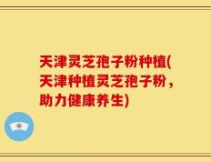 天津灵芝孢子粉种植(天津种植灵芝孢子粉，助力健康养生)
