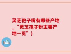 灵芝孢子粉有哪些产地_“灵芝孢子粉主要产地一览”)