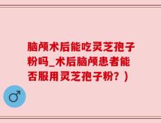 脑颅术后能吃灵芝孢子粉吗_术后脑颅患者能否服用灵芝孢子粉？)