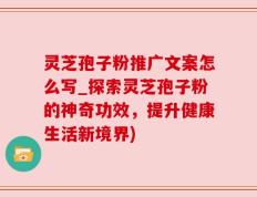 灵芝孢子粉推广文案怎么写_探索灵芝孢子粉的神奇功效，提升健康生活新境界)