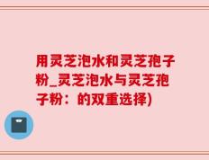 用灵芝泡水和灵芝孢子粉_灵芝泡水与灵芝孢子粉：的双重选择)
