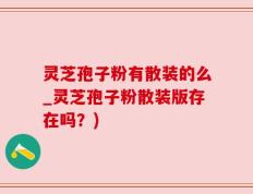 灵芝孢子粉有散装的么_灵芝孢子粉散装版存在吗？)