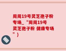 周周19号灵芝孢子粉专场_“周周19号 灵芝孢子粉 健康专场”)