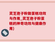 灵芝孢子粉做蛋糕功效与作用_灵芝孢子粉蛋糕的神奇功效与健康作用)