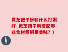 灵芝孢子粉和什么打粥好_灵芝孢子粉搭配哪些食材煮粥更美味？)