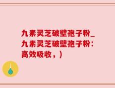 九素灵芝破壁孢子粉_九素灵芝破壁孢子粉：高效吸收，)