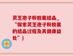 灵芝孢子粉胶囊结晶_“探索灵芝孢子粉胶囊的结晶过程及其健康益处”)