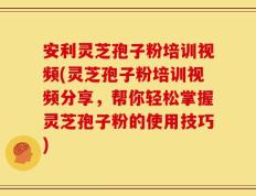 安利灵芝孢子粉培训视频(灵芝孢子粉培训视频分享，帮你轻松掌握灵芝孢子粉的使用技巧)