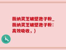 薇纳灵芝破壁孢子粉_薇纳灵芝破壁孢子粉：高效吸收，)