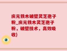 庆元铁木破壁灵芝孢子粉_庆元铁木灵芝孢子粉，破壁技术，高效吸收)