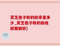灵芝孢子粉的税率是多少_灵芝孢子粉的税收政策解析)