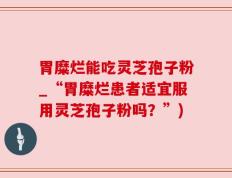 胃糜烂能吃灵芝孢子粉_“胃糜烂患者适宜服用灵芝孢子粉吗？”)