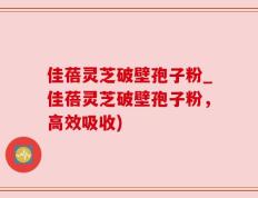 佳蓓灵芝破壁孢子粉_佳蓓灵芝破壁孢子粉，高效吸收)
