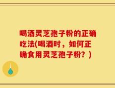喝酒灵芝孢子粉的正确吃法(喝酒时，如何正确食用灵芝孢子粉？)