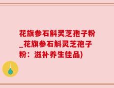 花旗参石斛灵芝孢子粉_花旗参石斛灵芝孢子粉：滋补养生佳品)