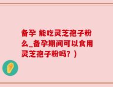 备孕 能吃灵芝孢子粉么_备孕期间可以食用灵芝孢子粉吗？)