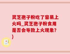 灵芝孢子粉吃了容易上火吗_灵芝孢子粉食用是否会导致上火现象？)