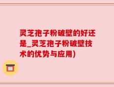 灵芝孢子粉破壁的好还是_灵芝孢子粉破壁技术的优势与应用)