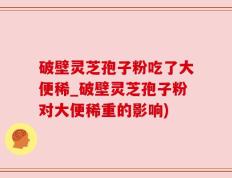 破壁灵芝孢子粉吃了大便稀_破壁灵芝孢子粉对大便稀重的影响)