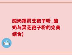 酸奶跟灵芝孢子粉_酸奶与灵芝孢子粉的完美结合)