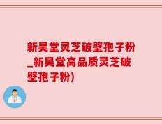 新昊堂灵芝破壁孢子粉_新昊堂高品质灵芝破壁孢子粉)