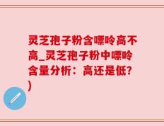 灵芝孢子粉含嘌呤高不高_灵芝孢子粉中嘌呤含量分析：高还是低？)