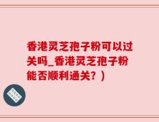 香港灵芝孢子粉可以过关吗_香港灵芝孢子粉能否顺利通关？)
