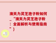 澳天力灵芝孢子粉如何_“澳天力灵芝孢子粉：全面解析与使用指南”)