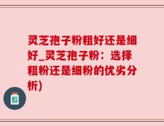 灵芝孢子粉粗好还是细好_灵芝孢子粉：选择粗粉还是细粉的优劣分析)