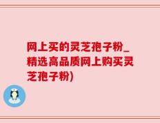 网上买的灵芝孢子粉_精选高品质网上购买灵芝孢子粉)