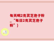 每天喝2克灵芝孢子粉_“每日2克灵芝孢子粉”)
