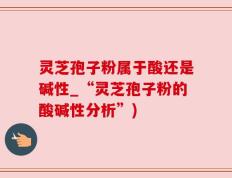 灵芝孢子粉属于酸还是碱性_“灵芝孢子粉的酸碱性分析”)